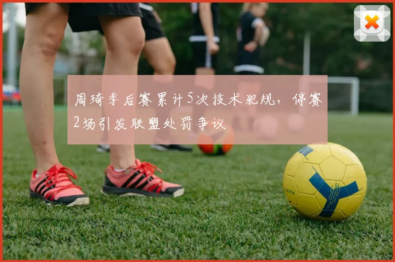 周琦季后赛累计5次技术犯规，停赛2场引发联盟处罚争议